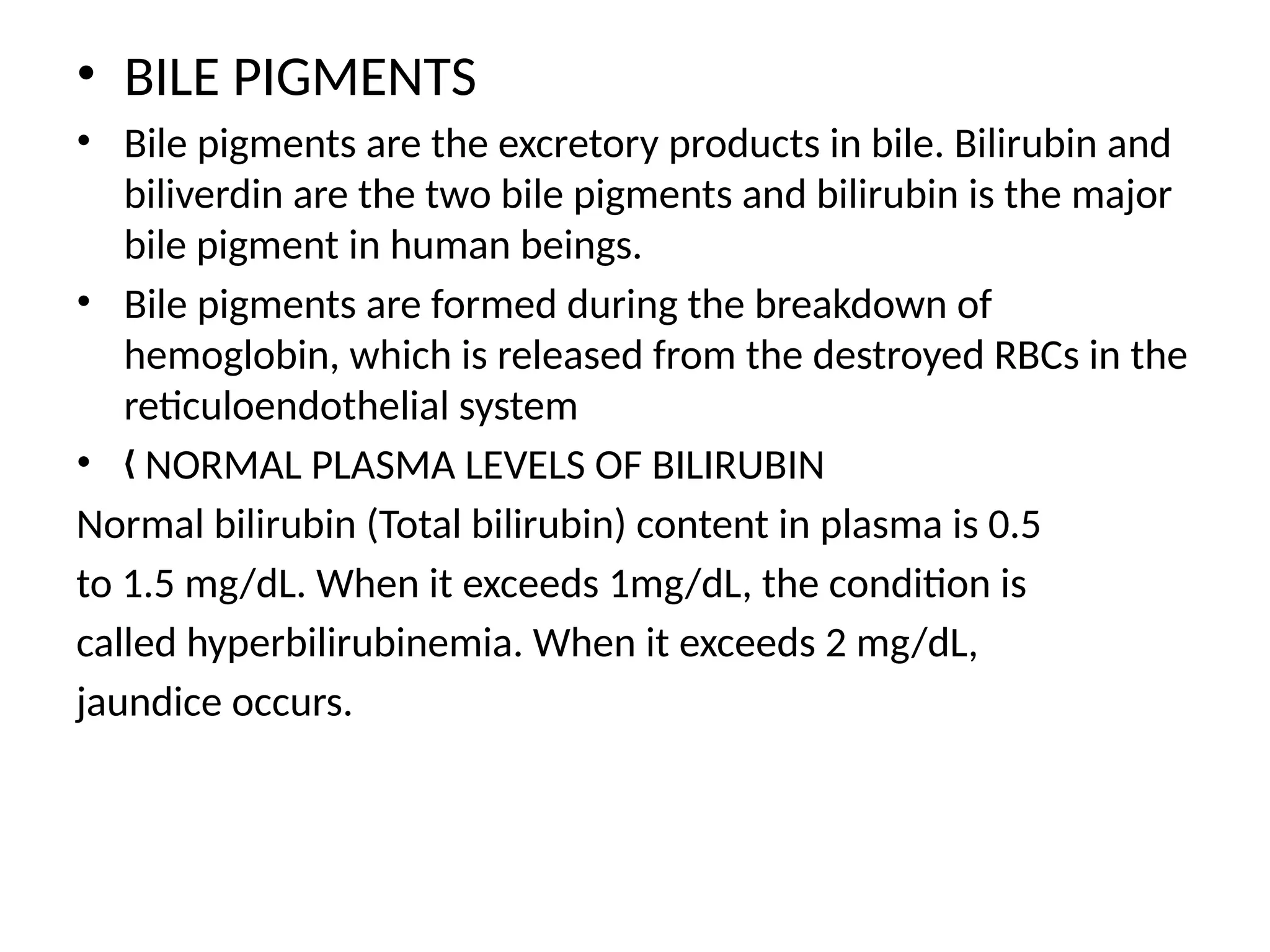 • BILE PIGMENTS
• Bile pigments are the excretory products in bile. Bilirubin and
biliverdin are the two bile pigments and bilirubin is the major
bile pigment in human beings.
• Bile pigments are formed during the breakdown of
hemoglobin, which is released from the destroyed RBCs in the
reticuloendothelial system
• NORMAL PLASMA LEVELS OF BILIRUBIN
„
Normal bilirubin (Total bilirubin) content in plasma is 0.5
to 1.5 mg/dL. When it exceeds 1mg/dL, the condition is
called hyperbilirubinemia. When it exceeds 2 mg/dL,
jaundice occurs.
 