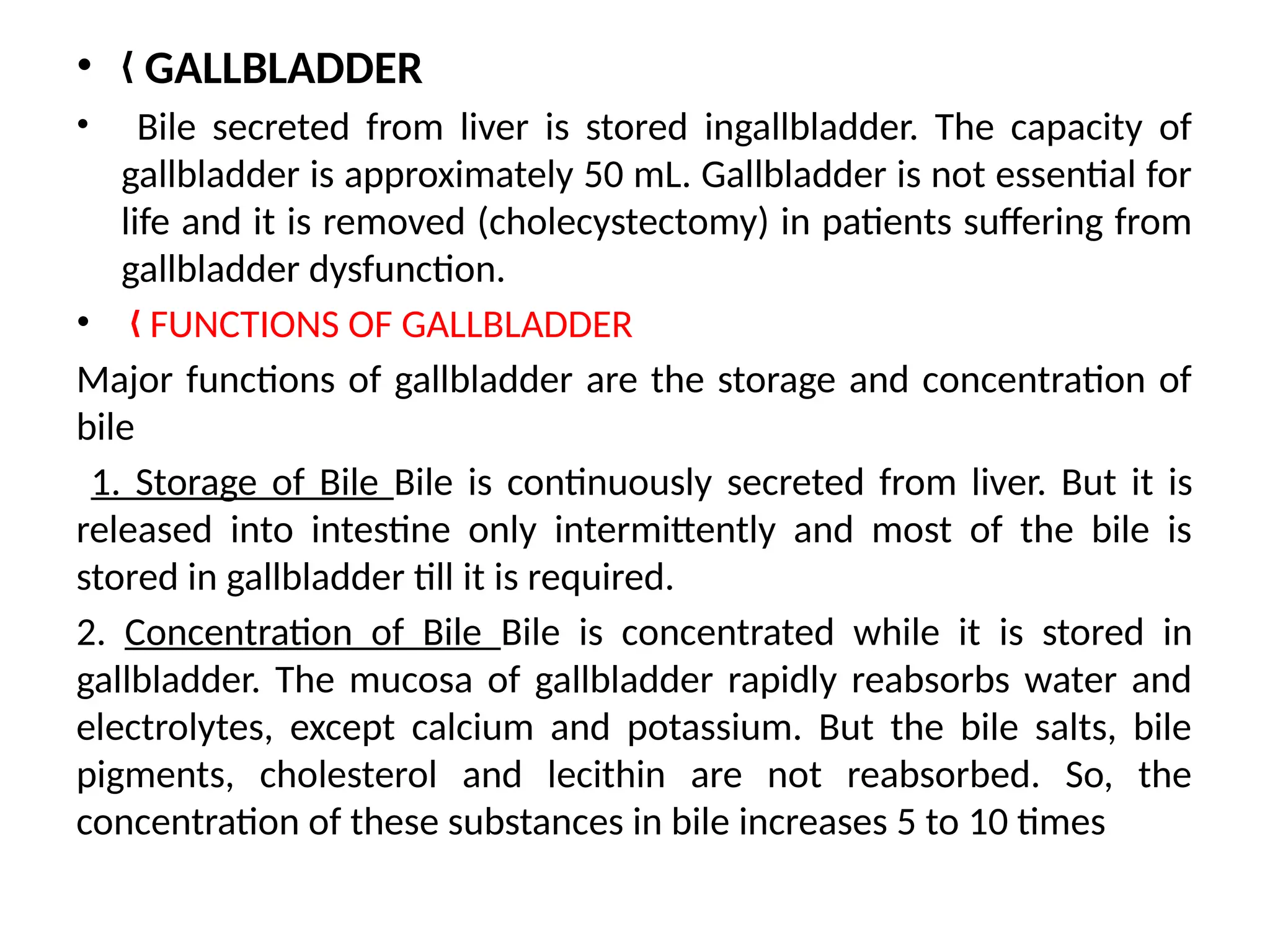 • GALLBLADDER
„
• Bile secreted from liver is stored ingallbladder. The capacity of
gallbladder is approximately 50 mL. Gallbladder is not essential for
life and it is removed (cholecystectomy) in patients suffering from
gallbladder dysfunction.
• FUNCTIONS OF GALLBLADDER
„
Major functions of gallbladder are the storage and concentration of
bile
1. Storage of Bile Bile is continuously secreted from liver. But it is
released into intestine only intermittently and most of the bile is
stored in gallbladder till it is required.
2. Concentration of Bile Bile is concentrated while it is stored in
gallbladder. The mucosa of gallbladder rapidly reabsorbs water and
electrolytes, except calcium and potassium. But the bile salts, bile
pigments, cholesterol and lecithin are not reabsorbed. So, the
concentration of these substances in bile increases 5 to 10 times
 