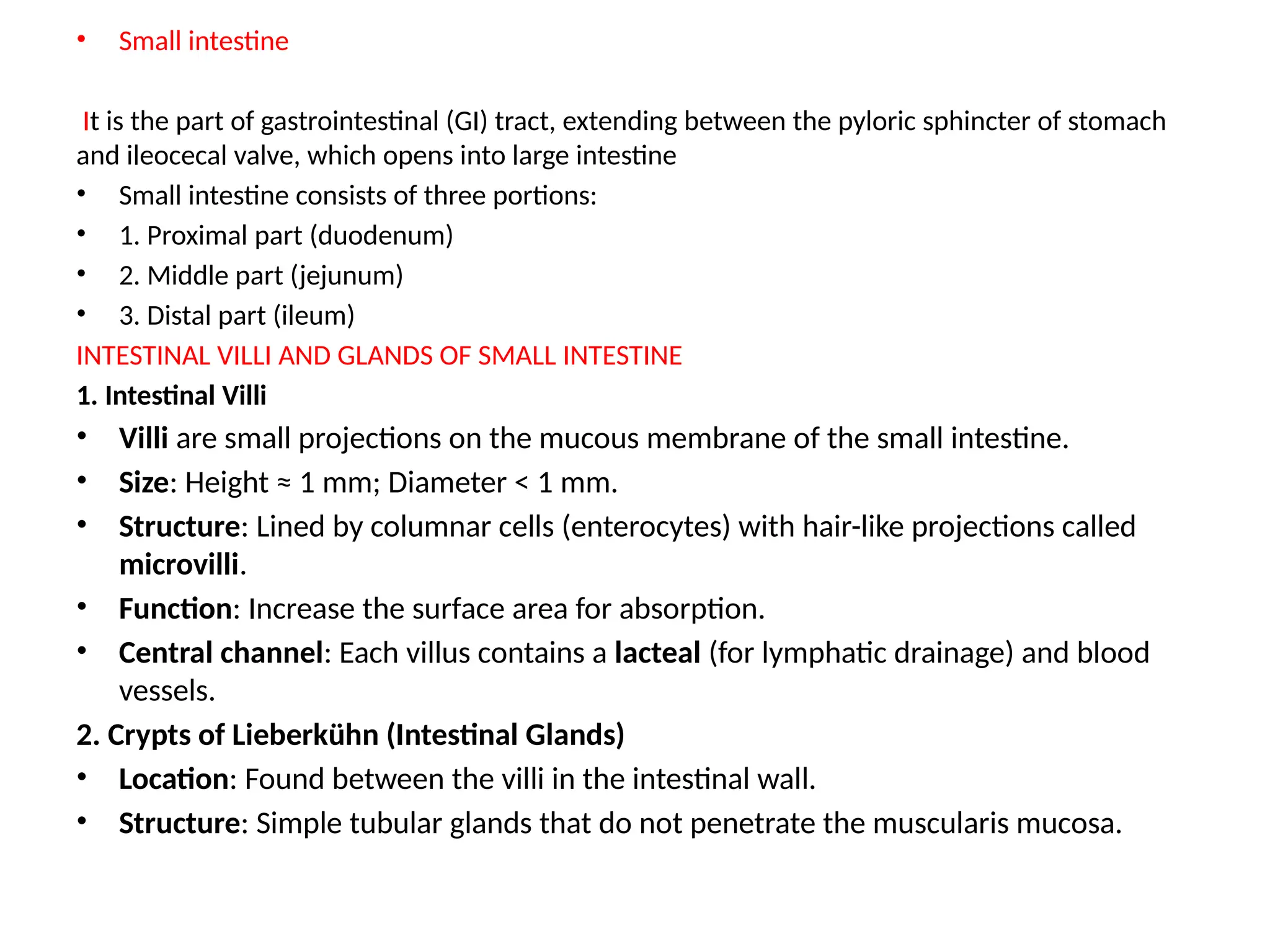 • Small intestine
It is the part of gastrointestinal (GI) tract, extending between the pyloric sphincter of stomach
and ileocecal valve, which opens into large intestine
• Small intestine consists of three portions:
• 1. Proximal part (duodenum)
• 2. Middle part (jejunum)
• 3. Distal part (ileum)
INTESTINAL VILLI AND GLANDS OF SMALL INTESTINE
1. Intestinal Villi
• Villi are small projections on the mucous membrane of the small intestine.
• Size: Height ≈ 1 mm; Diameter < 1 mm.
• Structure: Lined by columnar cells (enterocytes) with hair-like projections called
microvilli.
• Function: Increase the surface area for absorption.
• Central channel: Each villus contains a lacteal (for lymphatic drainage) and blood
vessels.
2. Crypts of Lieberkühn (Intestinal Glands)
• Location: Found between the villi in the intestinal wall.
• Structure: Simple tubular glands that do not penetrate the muscularis mucosa.
 