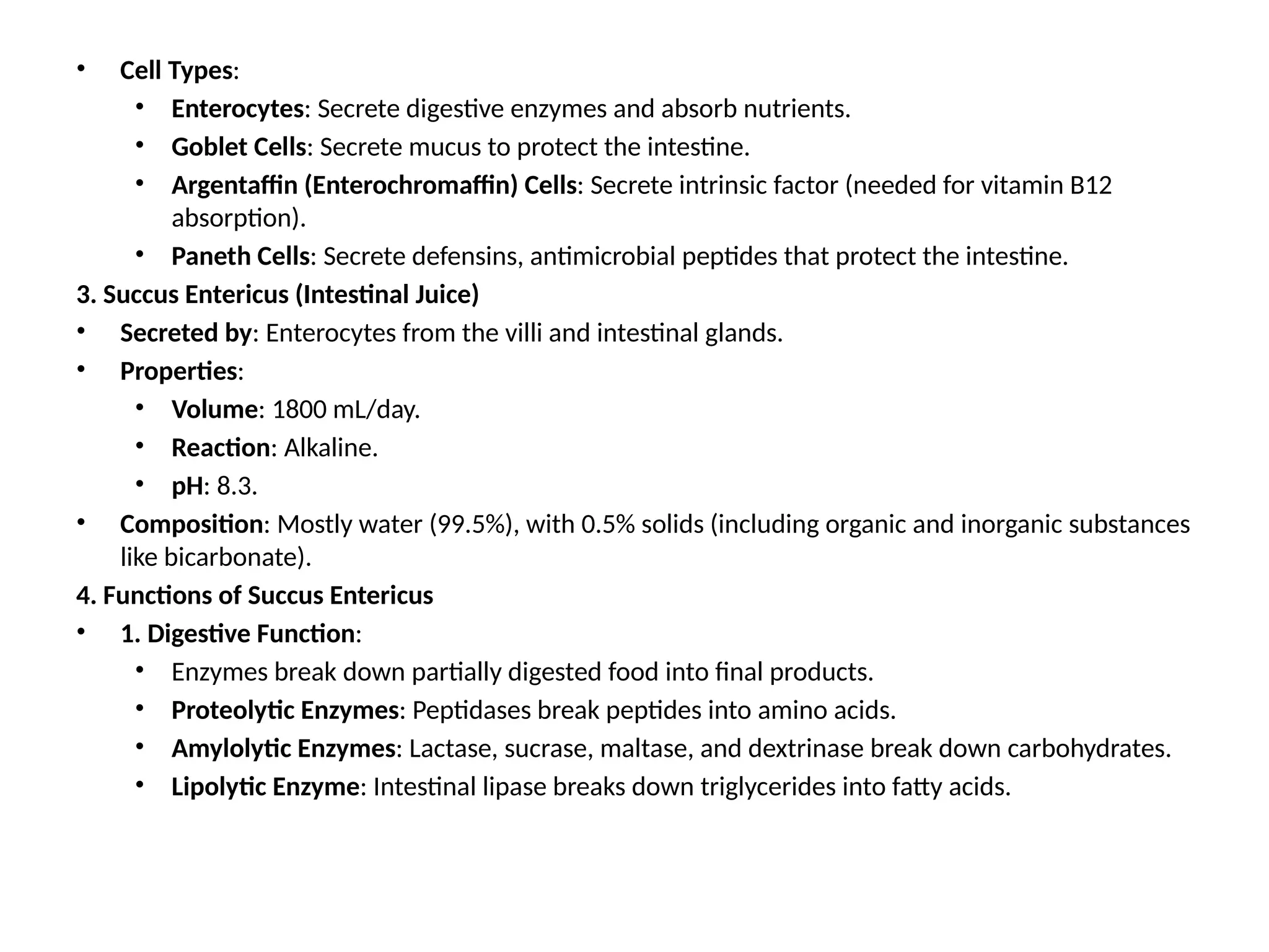 • Cell Types:
• Enterocytes: Secrete digestive enzymes and absorb nutrients.
• Goblet Cells: Secrete mucus to protect the intestine.
• Argentaffin (Enterochromaffin) Cells: Secrete intrinsic factor (needed for vitamin B12
absorption).
• Paneth Cells: Secrete defensins, antimicrobial peptides that protect the intestine.
3. Succus Entericus (Intestinal Juice)
• Secreted by: Enterocytes from the villi and intestinal glands.
• Properties:
• Volume: 1800 mL/day.
• Reaction: Alkaline.
• pH: 8.3.
• Composition: Mostly water (99.5%), with 0.5% solids (including organic and inorganic substances
like bicarbonate).
4. Functions of Succus Entericus
• 1. Digestive Function:
• Enzymes break down partially digested food into final products.
• Proteolytic Enzymes: Peptidases break peptides into amino acids.
• Amylolytic Enzymes: Lactase, sucrase, maltase, and dextrinase break down carbohydrates.
• Lipolytic Enzyme: Intestinal lipase breaks down triglycerides into fatty acids.
 