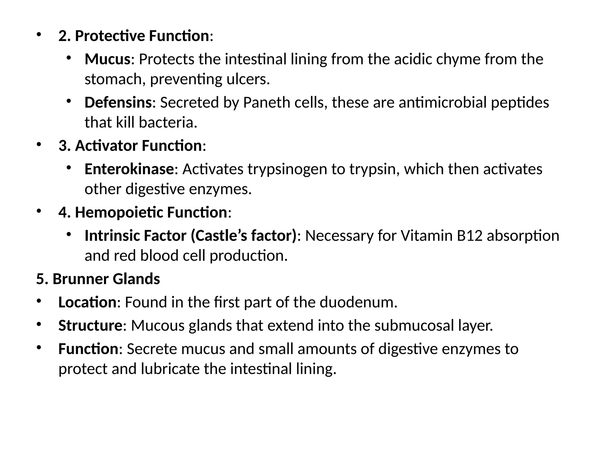 • 2. Protective Function:
• Mucus: Protects the intestinal lining from the acidic chyme from the
stomach, preventing ulcers.
• Defensins: Secreted by Paneth cells, these are antimicrobial peptides
that kill bacteria.
• 3. Activator Function:
• Enterokinase: Activates trypsinogen to trypsin, which then activates
other digestive enzymes.
• 4. Hemopoietic Function:
• Intrinsic Factor (Castle’s factor): Necessary for Vitamin B12 absorption
and red blood cell production.
5. Brunner Glands
• Location: Found in the first part of the duodenum.
• Structure: Mucous glands that extend into the submucosal layer.
• Function: Secrete mucus and small amounts of digestive enzymes to
protect and lubricate the intestinal lining.
 