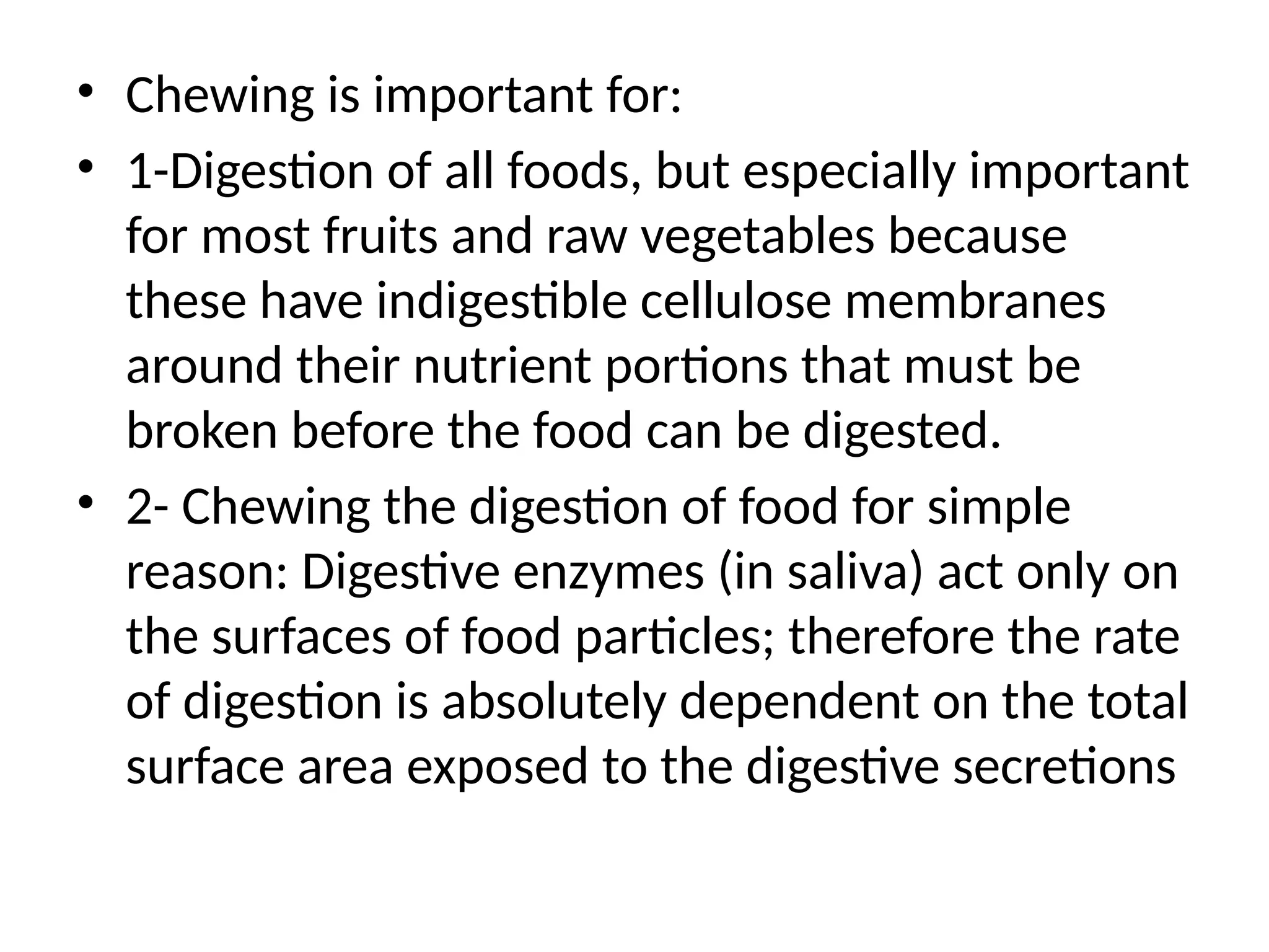 • Chewing is important for:
• 1-Digestion of all foods, but especially important
for most fruits and raw vegetables because
these have indigestible cellulose membranes
around their nutrient portions that must be
broken before the food can be digested.
• 2- Chewing the digestion of food for simple
reason: Digestive enzymes (in saliva) act only on
the surfaces of food particles; therefore the rate
of digestion is absolutely dependent on the total
surface area exposed to the digestive secretions
 