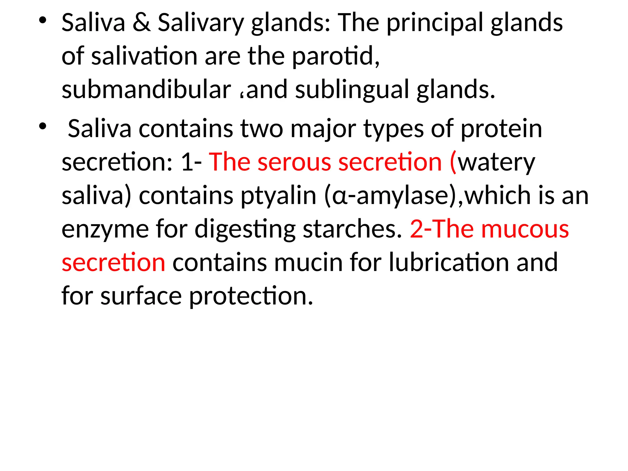 • Saliva & Salivary glands: The principal glands
of salivation are the parotid,
submandibular ،and sublingual glands.
• Saliva contains two major types of protein
secretion: 1- The serous secretion (watery
saliva) contains ptyalin (α-amylase),which is an
enzyme for digesting starches. 2-The mucous
secretion contains mucin for lubrication and
for surface protection.
 