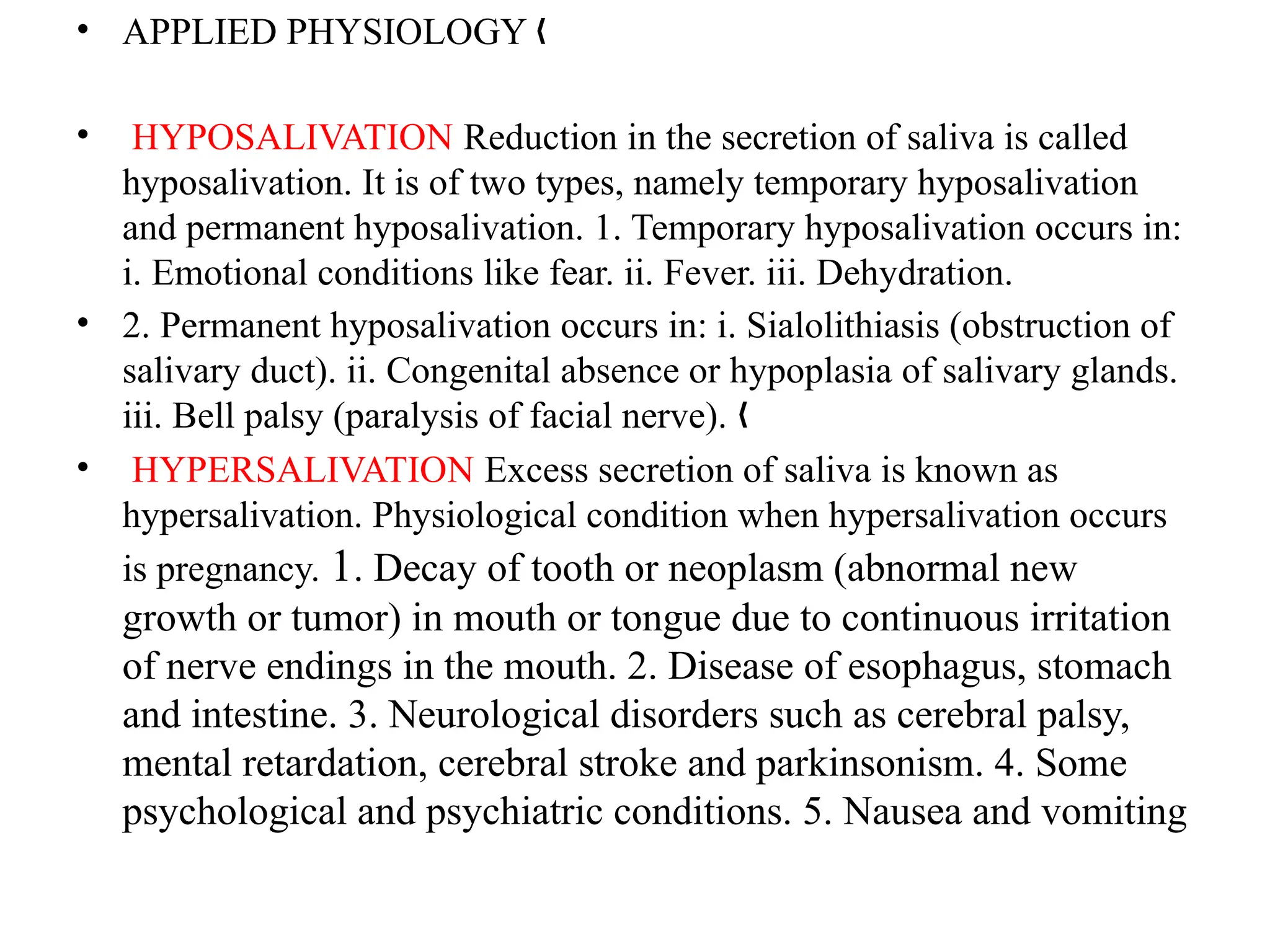 • APPLIED PHYSIOLOGY „
• HYPOSALIVATION Reduction in the secretion of saliva is called
hyposalivation. It is of two types, namely temporary hyposalivation
and permanent hyposalivation. 1. Temporary hyposalivation occurs in:
i. Emotional conditions like fear. ii. Fever. iii. Dehydration.
• 2. Permanent hyposalivation occurs in: i. Sialolithiasis (obstruction of
salivary duct). ii. Congenital absence or hypoplasia of salivary glands.
iii. Bell palsy (paralysis of facial nerve). „
• HYPERSALIVATION Excess secretion of saliva is known as
hypersalivation. Physiological condition when hypersalivation occurs
is pregnancy. 1. Decay of tooth or neoplasm (abnormal new
growth or tumor) in mouth or tongue due to continuous irritation
of nerve endings in the mouth. 2. Disease of esophagus, stomach
and intestine. 3. Neurological disorders such as cerebral palsy,
mental retardation, cerebral stroke and parkinsonism. 4. Some
psychological and psychiatric conditions. 5. Nausea and vomiting
 