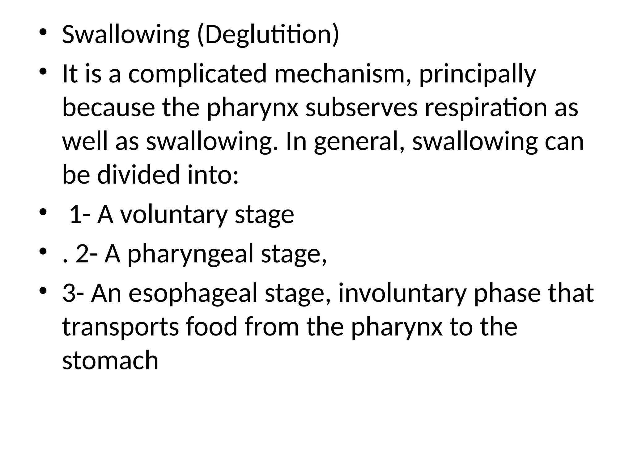 • Swallowing (Deglutition)
• It is a complicated mechanism, principally
because the pharynx subserves respiration as
well as swallowing. In general, swallowing can
be divided into:
• 1- A voluntary stage
• . 2- A pharyngeal stage,
• 3- An esophageal stage, involuntary phase that
transports food from the pharynx to the
stomach
 
