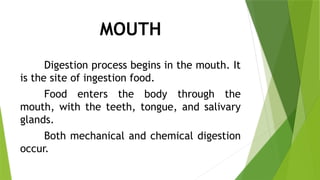 MOUTH
Digestion process begins in the mouth. It
is the site of ingestion food.
Food enters the body through the
mouth, with the teeth, tongue, and salivary
glands.
Both mechanical and chemical digestion
occur.
 