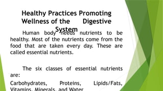 Healthy Practices Promoting
Wellness of the Digestive
System
Human body needs nutrients to be
healthy. Most of the nutrients come from the
food that are taken every day. These are
called essential nutrients.
The six classes of essential nutrients
are:
Carbohydrates, Proteins, Lipids/Fats,
 