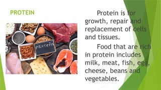 PROTEIN Protein is for
growth, repair and
replacement of cells
and tissues.
Food that are rich
in protein includes
milk, meat, fish, egg,
cheese, beans and
vegetables.
 