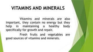 VITAMINS AND MINERALS
Vitamins and minerals are also
important, they contain no energy but they
help in maintaining a healthy body
specifically for growth and repair.
Fresh fruits and vegetables are
good sources of vitamins and minerals.
 