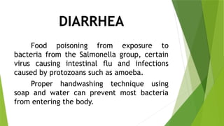 DIARRHEA
Food poisoning from exposure to
bacteria from the Salmonella group, certain
virus causing intestinal flu and infections
caused by protozoans such as amoeba.
Proper handwashing technique using
soap and water can prevent most bacteria
from entering the body.
 