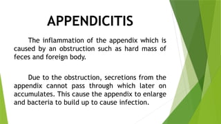 APPENDICITIS
The inflammation of the appendix which is
caused by an obstruction such as hard mass of
feces and foreign body.
Due to the obstruction, secretions from the
appendix cannot pass through which later on
accumulates. This cause the appendix to enlarge
and bacteria to build up to cause infection.
 