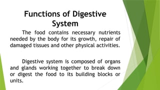 Functions of Digestive
System
The food contains necessary nutrients
needed by the body for its growth, repair of
damaged tissues and other physical activities.
Digestive system is composed of organs
and glands working together to break down
or digest the food to its building blocks or
units.
 