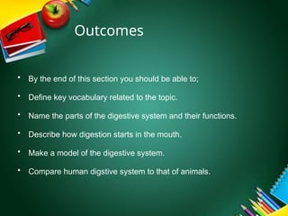 Outcomes
• By the end of this section you should be able to;
• Define key vocabulary related to the topic.
• Name the parts of the digestive system and their functions.
• Describe how digestion starts in the mouth.
• Make a model of the digestive system.
• Compare human digstive system to that of animals.
 