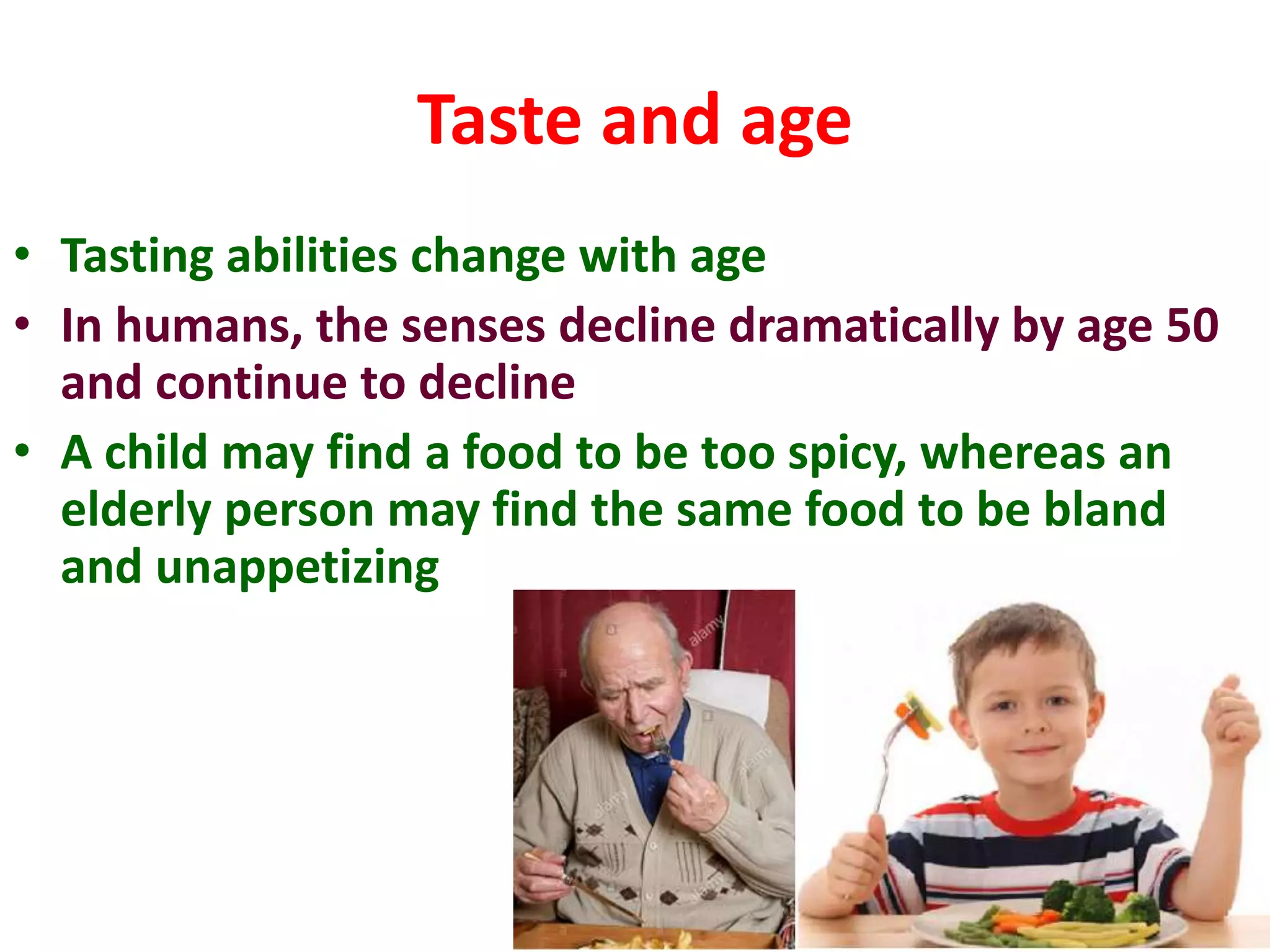 Taste and age
• Tasting abilities change with age
• In humans, the senses decline dramatically by age 50
and continue to decline
• A child may find a food to be too spicy, whereas an
elderly person may find the same food to be bland
and unappetizing
 