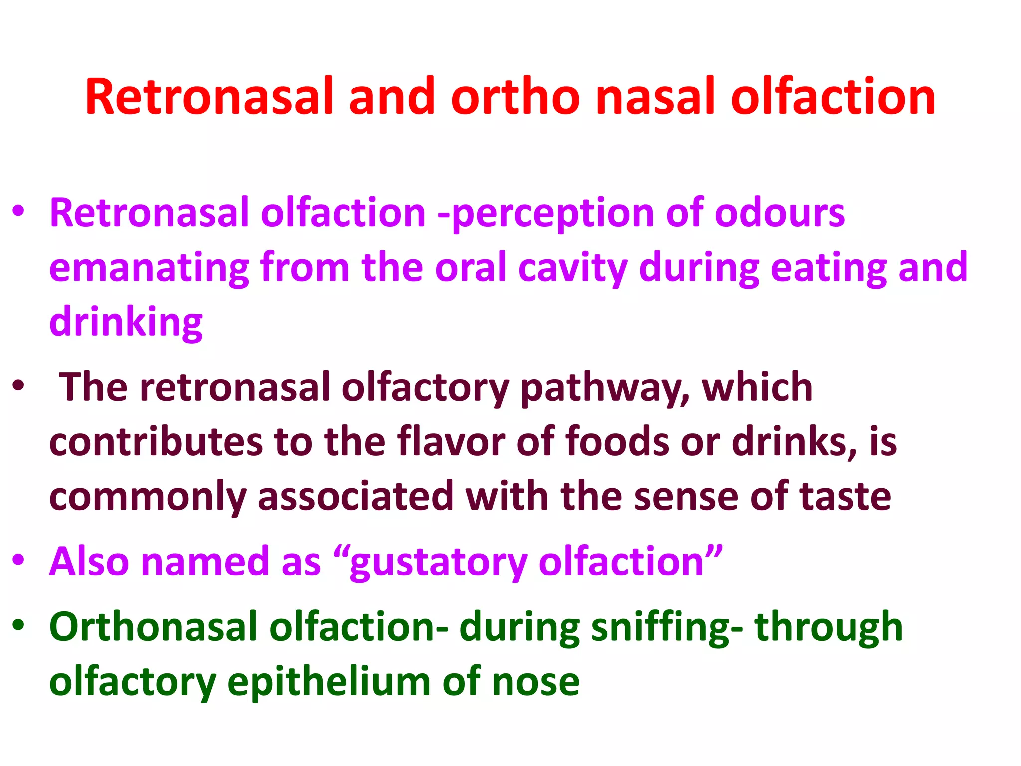 Retronasal and ortho nasal olfaction
• Retronasal olfaction -perception of odours
emanating from the oral cavity during eating and
drinking
• The retronasal olfactory pathway, which
contributes to the flavor of foods or drinks, is
commonly associated with the sense of taste
• Also named as “gustatory olfaction”
• Orthonasal olfaction- during sniffing- through
olfactory epithelium of nose
 