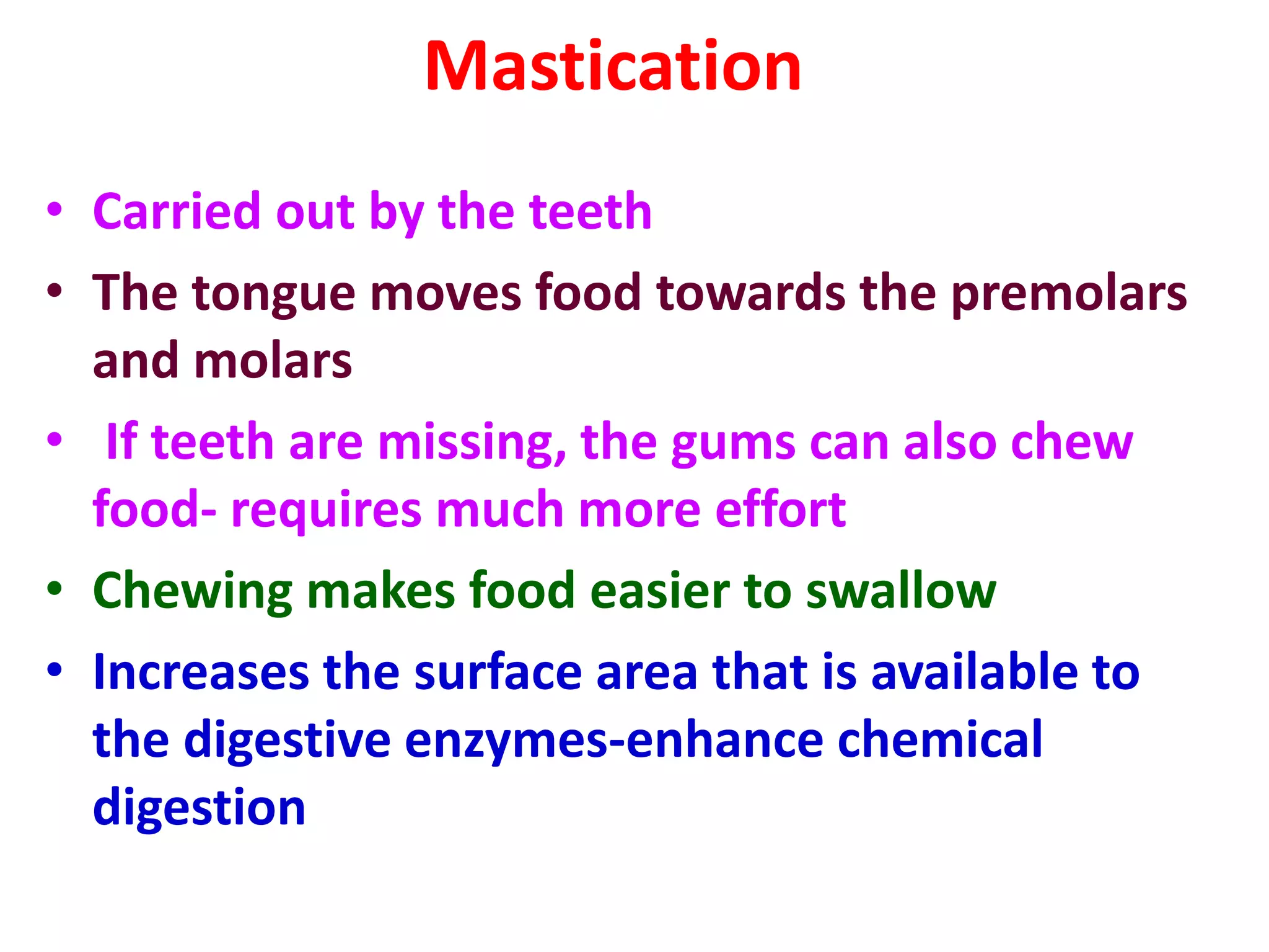 Mastication
• Carried out by the teeth
• The tongue moves food towards the premolars
and molars
• If teeth are missing, the gums can also chew
food- requires much more effort
• Chewing makes food easier to swallow
• Increases the surface area that is available to
the digestive enzymes-enhance chemical
digestion
 