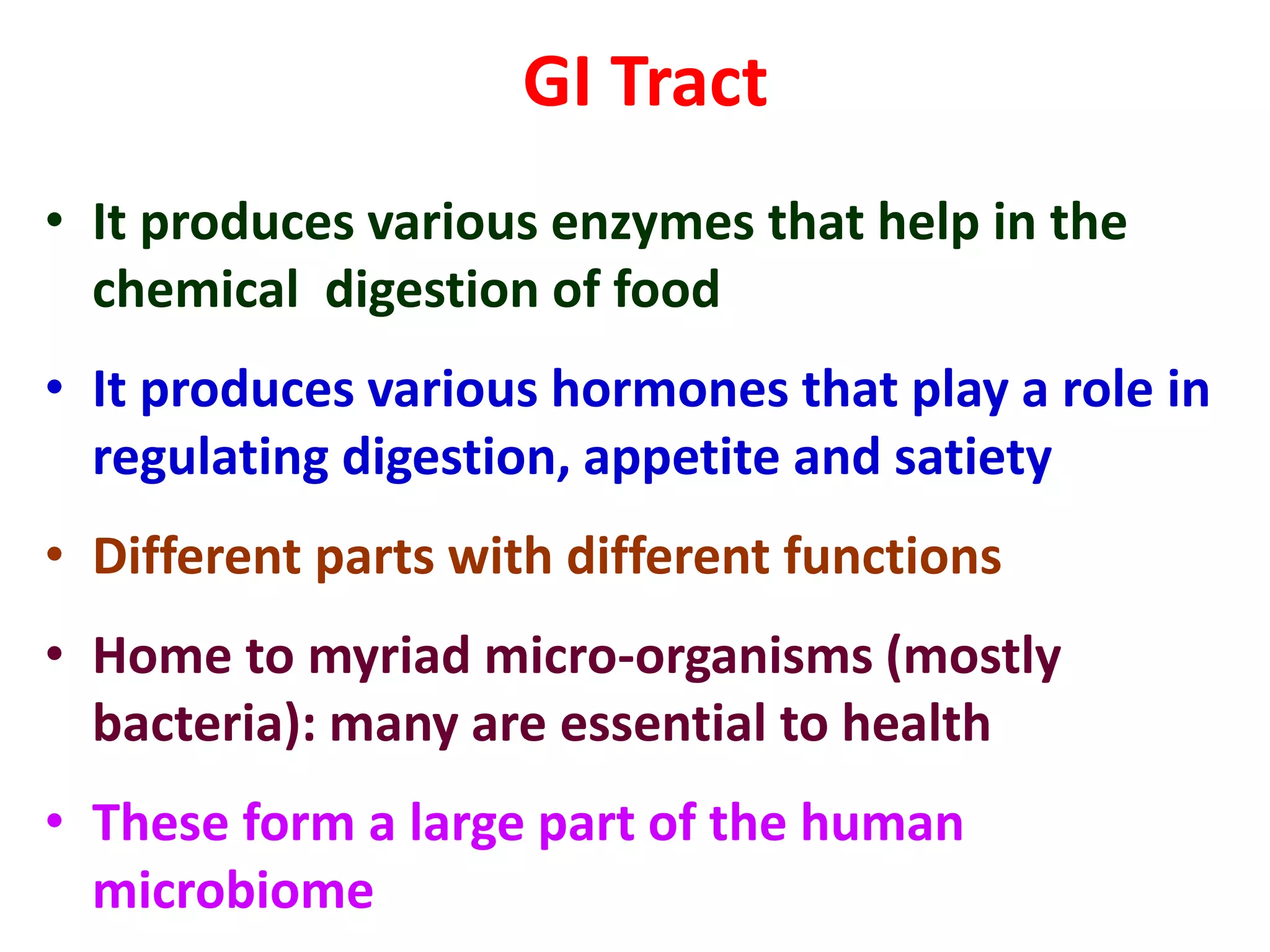 GI Tract
• It produces various enzymes that help in the
chemical digestion of food
• It produces various hormones that play a role in
regulating digestion, appetite and satiety
• Different parts with different functions
• Home to myriad micro-organisms (mostly
bacteria): many are essential to health
• These form a large part of the human
microbiome
 