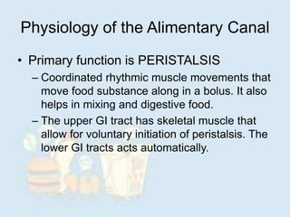 Physiology of the Alimentary Canal
• Primary function is PERISTALSIS
– Coordinated rhythmic muscle movements that
move food substance along in a bolus. It also
helps in mixing and digestive food.
– The upper GI tract has skeletal muscle that
allow for voluntary initiation of peristalsis. The
lower GI tracts acts automatically.
 