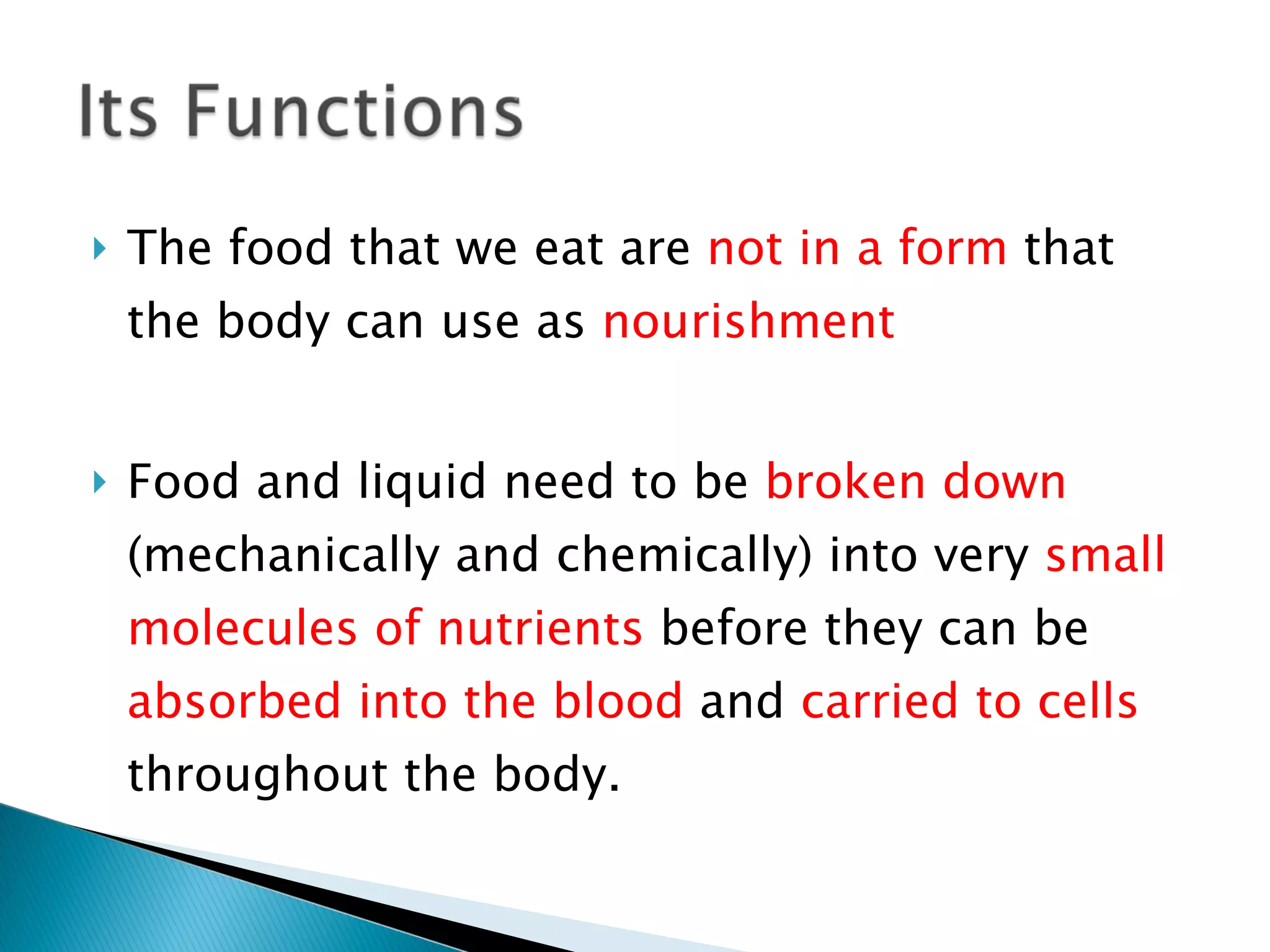 The food that we eat are  not in a form  that the body can use as  nourishment Food and liquid need to be  broken down  (mechanically and chemically) into very  small molecules of nutrients  before they can be  absorbed into the blood  and  carried to cells  throughout the body. 