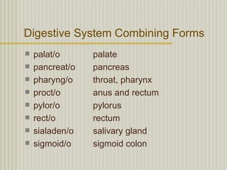 Digestive System Combining Forms
   palat/o      palate
   pancreat/o   pancreas
   pharyng/o    throat, pharynx
   proct/o      anus and rectum
   pylor/o      pylorus
   rect/o       rectum
   sialaden/o   salivary gland
   sigmoid/o    sigmoid colon
 