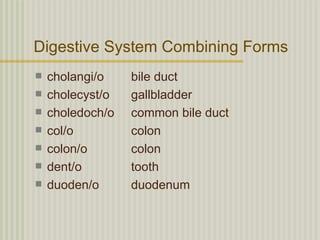 Digestive System Combining Forms
   cholangi/o    bile duct
   cholecyst/o   gallbladder
   choledoch/o   common bile duct
   col/o         colon
   colon/o       colon
   dent/o        tooth
   duoden/o      duodenum
 