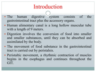 Introduction
 The human digestive system consists of the
gastrointestinal tract plus the accessory organs.
 Human alimentary canal is a long hollow muscular tube
with a length of 9 meters.
 Digestion involves the conversion of food into smaller
and smaller substances, until they can be absorbed and
assimilated by the body.
 The movement of food substance in the gastrointestinal
tract is carried out by peristalsis.
 Peristaltic movement, a rhythmic contraction of muscles
begins in the esophagus and continues throughout the
GIT.
 
