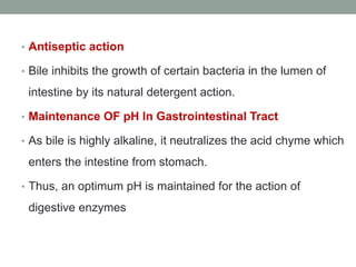 • Antiseptic action
• Bile inhibits the growth of certain bacteria in the lumen of
intestine by its natural detergent action.
• Maintenance OF pH In Gastrointestinal Tract
• As bile is highly alkaline, it neutralizes the acid chyme which
enters the intestine from stomach.
• Thus, an optimum pH is maintained for the action of
digestive enzymes
 