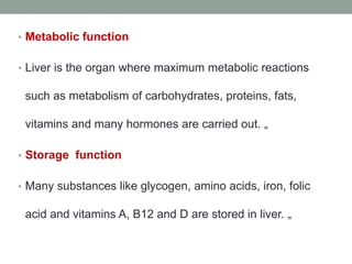 • Metabolic function
• Liver is the organ where maximum metabolic reactions
such as metabolism of carbohydrates, proteins, fats,
vitamins and many hormones are carried out. „
• Storage function
• Many substances like glycogen, amino acids, iron, folic
acid and vitamins A, B12 and D are stored in liver. „
 