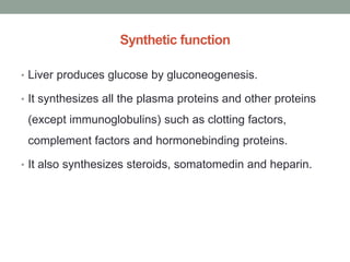 Synthetic function
• Liver produces glucose by gluconeogenesis.
• It synthesizes all the plasma proteins and other proteins
(except immunoglobulins) such as clotting factors,
complement factors and hormonebinding proteins.
• It also synthesizes steroids, somatomedin and heparin.
 