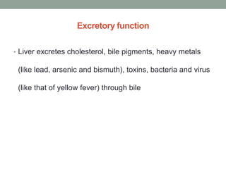 Excretory function
• Liver excretes cholesterol, bile pigments, heavy metals
(like lead, arsenic and bismuth), toxins, bacteria and virus
(like that of yellow fever) through bile
 
