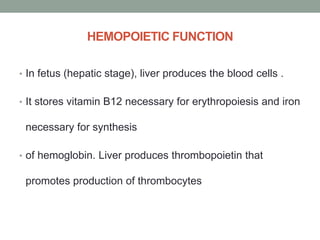 HEMOPOIETIC FUNCTION
• In fetus (hepatic stage), liver produces the blood cells .
• It stores vitamin B12 necessary for erythropoiesis and iron
necessary for synthesis
• of hemoglobin. Liver produces thrombopoietin that
promotes production of thrombocytes
 