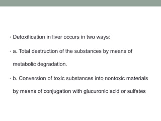 • Detoxification in liver occurs in two ways:
• a. Total destruction of the substances by means of
metabolic degradation.
• b. Conversion of toxic substances into nontoxic materials
by means of conjugation with glucuronic acid or sulfates
 