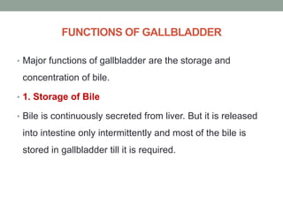 FUNCTIONS OF GALLBLADDER
• Major functions of gallbladder are the storage and
concentration of bile.
• 1. Storage of Bile
• Bile is continuously secreted from liver. But it is released
into intestine only intermittently and most of the bile is
stored in gallbladder till it is required.
 