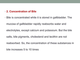 • 2. Concentration of Bile
• Bile is concentrated while it is stored in gallbladder. The
mucosa of gallbladder rapidly reabsorbs water and
electrolytes, except calcium and potassium. But the bile
salts, bile pigments, cholesterol and lecithin are not
reabsorbed. So, the concentration of these substances in
bile increases 5 to 10 times
 