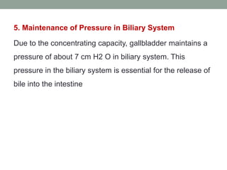 5. Maintenance of Pressure in Biliary System
Due to the concentrating capacity, gallbladder maintains a
pressure of about 7 cm H2 O in biliary system. This
pressure in the biliary system is essential for the release of
bile into the intestine
 