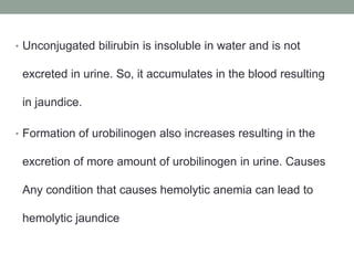 • Unconjugated bilirubin is insoluble in water and is not
excreted in urine. So, it accumulates in the blood resulting
in jaundice.
• Formation of urobilinogen also increases resulting in the
excretion of more amount of urobilinogen in urine. Causes
Any condition that causes hemolytic anemia can lead to
hemolytic jaundice
 