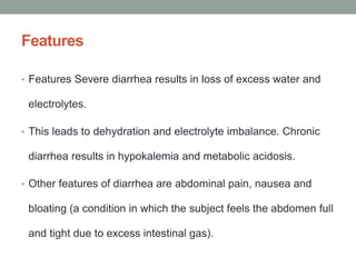 Features
• Features Severe diarrhea results in loss of excess water and
electrolytes.
• This leads to dehydration and electrolyte imbalance. Chronic
diarrhea results in hypokalemia and metabolic acidosis.
• Other features of diarrhea are abdominal pain, nausea and
bloating (a condition in which the subject feels the abdomen full
and tight due to excess intestinal gas).
 