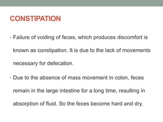 CONSTIPATION
• Failure of voiding of feces, which produces discomfort is
known as constipation. It is due to the lack of movements
necessary for defecation.
• Due to the absence of mass movement in colon, feces
remain in the large intestine for a long time, resulting in
absorption of fluid. So the feces become hard and dry.
 