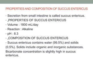 PROPERTIESAND COMPOSITION OF SUCCUS ENTERICUS
• Secretion from small intestine is called succus entericus.
• „PROPERTIES OF SUCCUS ENTERICUS
• Volume : 1800 mL/day
• Reaction : Alkaline
• pH : 8.3
• „COMPOSITION OF SUCCUS ENTERICUS
• Succus entericus contains water (99.5%) and solids
(0.5%). Solids include organic and inorganic substances.
Bicarbonate concentration is slightly high in succus
entericus.
 