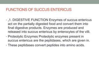FUNCTIONS OF SUCCUS ENTERICUS
• „1. DIGESTIVE FUNCTION Enzymes of succus entericus
act on the partially digested food and convert them into
final digestive products. Enzymes are produced and
released into succus entericus by enterocytes of the villi.
• Proteolytic Enzymes Proteolytic enzymes present in
succus entericus are the peptidases, which are given in.
• These peptidases convert peptides into amino acids.
 