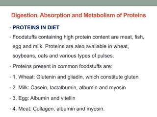 Digestion, Absorption and Metabolism of Proteins
• PROTEINS IN DIET
• Foodstuffs containing high protein content are meat, fish,
egg and milk. Proteins are also available in wheat,
soybeans, oats and various types of pulses.
• Proteins present in common foodstuffs are:
• 1. Wheat: Glutenin and gliadin, which constitute gluten
• 2. Milk: Casein, lactalbumin, albumin and myosin
• 3. Egg: Albumin and vitellin
• 4. Meat: Collagen, albumin and myosin.
 