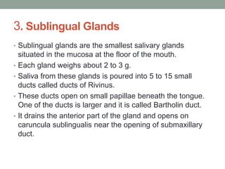 3. Sublingual Glands
• Sublingual glands are the smallest salivary glands
situated in the mucosa at the floor of the mouth.
• Each gland weighs about 2 to 3 g.
• Saliva from these glands is poured into 5 to 15 small
ducts called ducts of Rivinus.
• These ducts open on small papillae beneath the tongue.
One of the ducts is larger and it is called Bartholin duct.
• It drains the anterior part of the gland and opens on
caruncula sublingualis near the opening of submaxillary
duct.
 