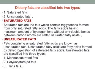 Dietary fats are classified into two types
• 1. Saturated fats
• 2. Unsaturated fats. „
• SATURATED FATS
• Saturated fats are the fats which contain triglycerides formed
from only saturated fatty acids. The fatty acids having
maximum amount of hydrogen ions without any double bonds
between carbon atoms are called saturated fatty acids. „
• UNSATURATED FATS
• Fats containing unsaturated fatty acids are known as
unsaturated fats. Unsaturated fatty acids are fatty acids formed
by dehydrogenation of saturated fatty acids. Unsaturated fats
are classified into three types:
• 1. Monounsaturated fats
• 2. Polyunsaturated fats
• 3. Trans fats.
 