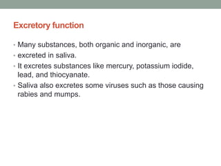Excretory function
• Many substances, both organic and inorganic, are
• excreted in saliva.
• It excretes substances like mercury, potassium iodide,
lead, and thiocyanate.
• Saliva also excretes some viruses such as those causing
rabies and mumps.
 