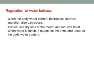 Regulation of water balance
• When the body water content decreases, salivary
secretion also decreases.
• This causes dryness of the mouth and induces thirst.
When water is taken, it quenches the thirst and restores
the body water content.
 