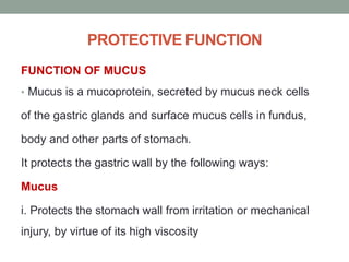 PROTECTIVE FUNCTION
FUNCTION OF MUCUS
• Mucus is a mucoprotein, secreted by mucus neck cells
of the gastric glands and surface mucus cells in fundus,
body and other parts of stomach.
It protects the gastric wall by the following ways:
Mucus
i. Protects the stomach wall from irritation or mechanical
injury, by virtue of its high viscosity
 