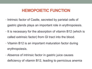 HEMOPOIETIC FUNCTION
• Intrinsic factor of Castle, secreted by parietal cells of
gastric glands plays an important role in erythropoiesis.
• It is necessary for the absorption of vitamin B12 (which is
called extrinsic factor) from GI tract into the blood.
• Vitamin B12 is an important maturation factor during
erythropoiesis.
• Absence of intrinsic factor in gastric juice causes
deficiency of vitamin B12, leading to pernicious anemia
 