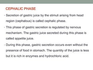 CEPHALIC PHASE
• Secretion of gastric juice by the stimuli arising from head
region (cephalous) is called cephalic phase.
• This phase of gastric secretion is regulated by nervous
mechanism. The gastric juice secreted during this phase is
called appetite juice.
• During this phase, gastric secretion occurs even without the
presence of food in stomach. The quantity of the juice is less
but it is rich in enzymes and hydrochloric acid.
 