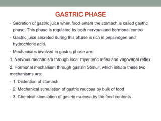 GASTRIC PHASE
• Secretion of gastric juice when food enters the stomach is called gastric
phase. This phase is regulated by both nervous and hormonal control.
• Gastric juice secreted during this phase is rich in pepsinogen and
hydrochloric acid.
• Mechanisms involved in gastric phase are:
1. Nervous mechanism through local myenteric reflex and vagovagal reflex
2. Hormonal mechanism through gastrin Stimuli, which initiate these two
mechanisms are:
• 1. Distention of stomach
• 2. Mechanical stimulation of gastric mucosa by bulk of food
• 3. Chemical stimulation of gastric mucosa by the food contents.
 