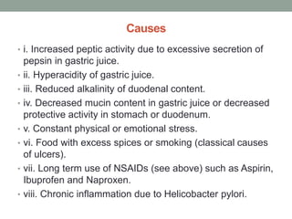 Causes
• i. Increased peptic activity due to excessive secretion of
pepsin in gastric juice.
• ii. Hyperacidity of gastric juice.
• iii. Reduced alkalinity of duodenal content.
• iv. Decreased mucin content in gastric juice or decreased
protective activity in stomach or duodenum.
• v. Constant physical or emotional stress.
• vi. Food with excess spices or smoking (classical causes
of ulcers).
• vii. Long term use of NSAIDs (see above) such as Aspirin,
Ibuprofen and Naproxen.
• viii. Chronic inflammation due to Helicobacter pylori.
 